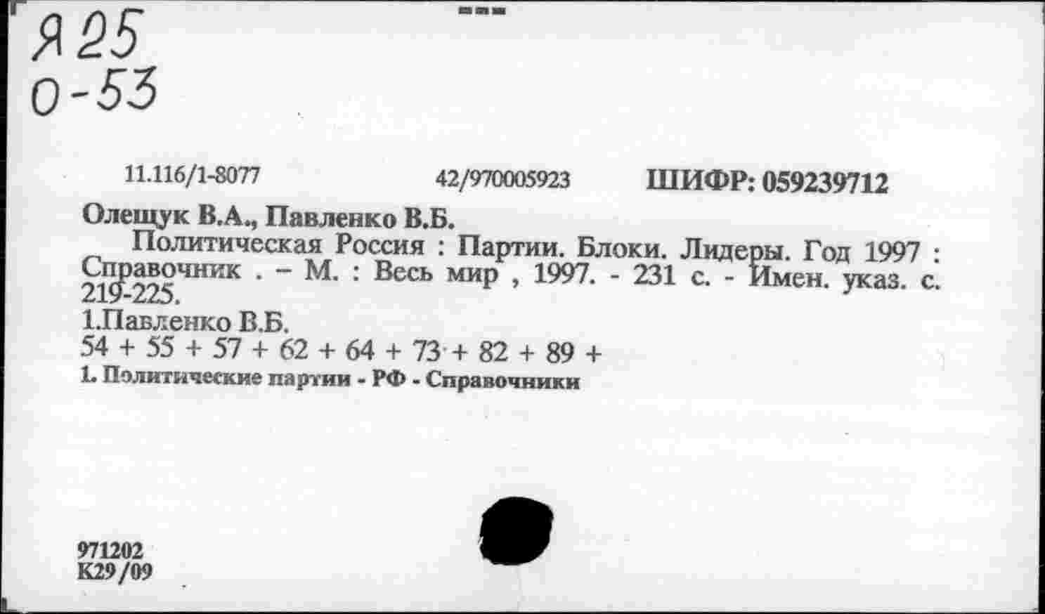 ﻿Я 25 0-53
Политическая Россия : Партии. Блоки.
Справочник . - М. : Весь мир , 1997. - 231
11.116/1-8077	42/970005923 ШИФР: 059239712
Олещук В.А., Павленко В.Б.
Лидеры. Год 1997 : с. - Имен. указ. с.
1.Павленко В.Б.
54 + 55 + 57 + 62 + 64 + 73 + 82 + 89 +
1. Политические партии - РФ - Справочники
971202
К29/09